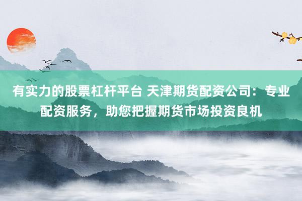 有实力的股票杠杆平台 天津期货配资公司:专业配资服务,助您把握期货市场投资良机