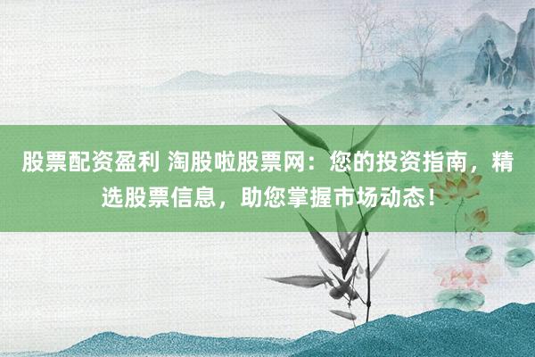 股票配资盈利 淘股啦股票网:您的投资指南,精选股票信息,助您掌握市场动态!