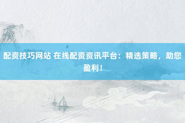 配资技巧网站 在线配资资讯平台:精选策略,助您盈利!