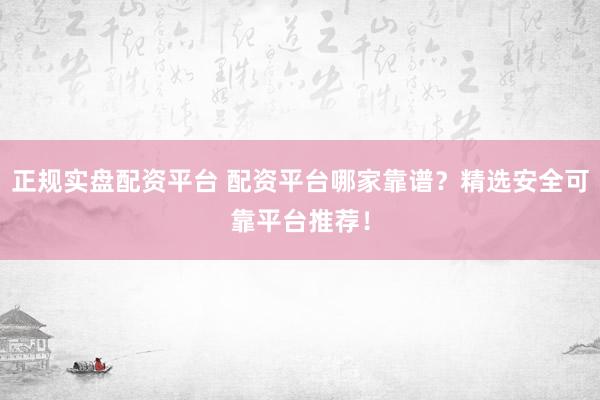 正规实盘配资平台 配资平台哪家靠谱？精选安全可靠平台推荐！