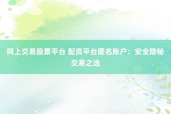网上交易股票平台 配资平台匿名账户:安全隐秘交易之选