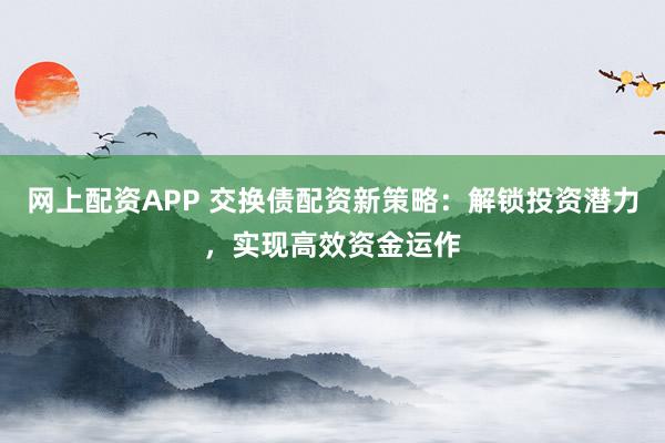 网上配资APP 交换债配资新策略：解锁投资潜力，实现高效资金运作