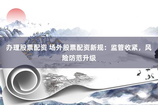 办理股票配资 场外股票配资新规：监管收紧，风险防范升级