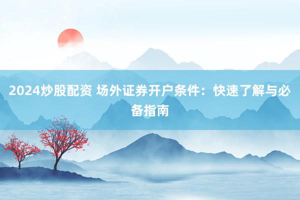 2024炒股配资 场外证券开户条件：快速了解与必备指南