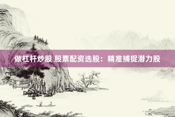 做杠杆炒股 股票配资选股：精准捕捉潜力股