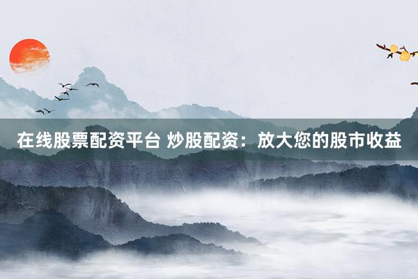 在线股票配资平台 炒股配资：放大您的股市收益