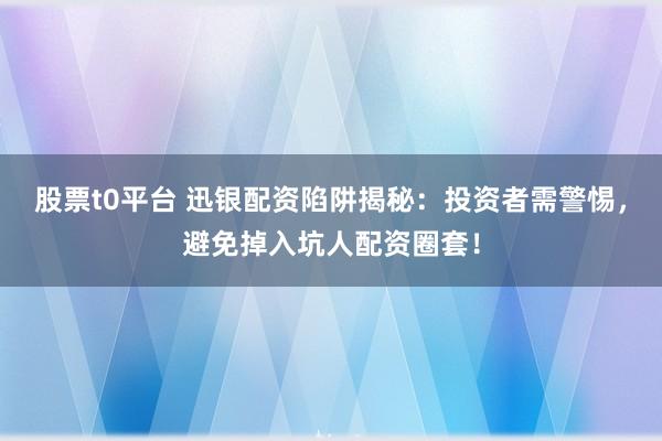 股票t0平台 迅银配资陷阱揭秘:投资者需警惕,避免掉入坑人配资圈套!