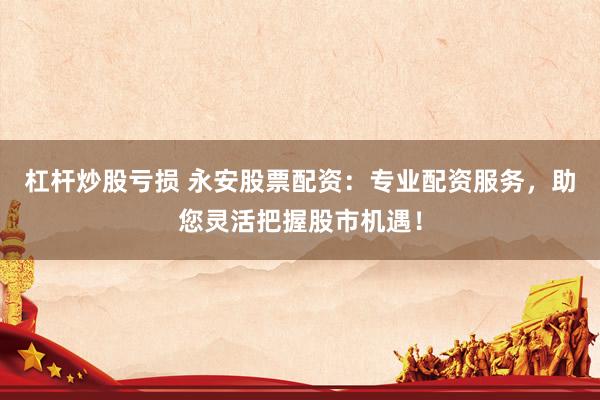 杠杆炒股亏损 永安股票配资：专业配资服务，助您灵活把握股市机遇！