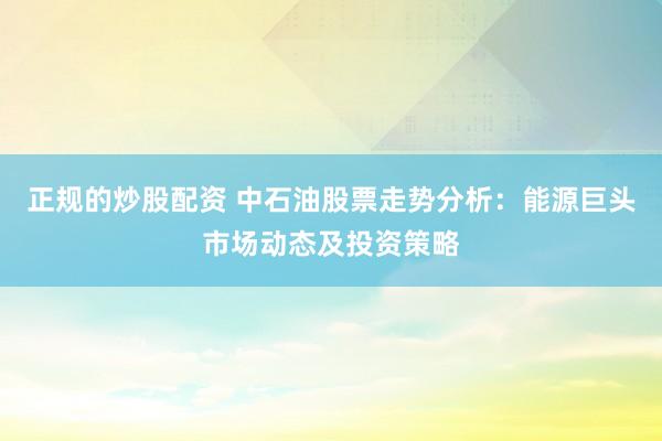 正规的炒股配资 中石油股票走势分析：能源巨头市场动态及投资策略