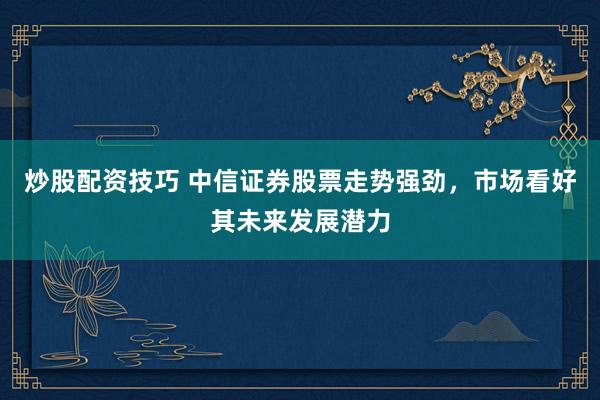 炒股配资技巧 中信证券股票走势强劲,市场看好其未来发展潜力