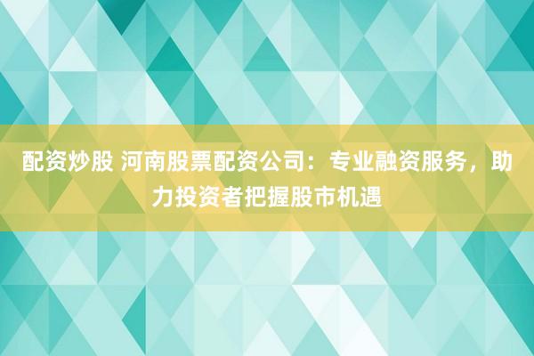 配资炒股 河南股票配资公司：专业融资服务，助力投资者把握股市机遇