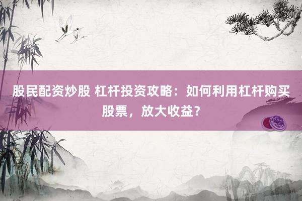 股民配资炒股 杠杆投资攻略:如何利用杠杆购买股票,放大收益?