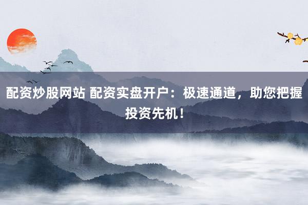 配资炒股网站 配资实盘开户:极速通道,助您把握投资先机!