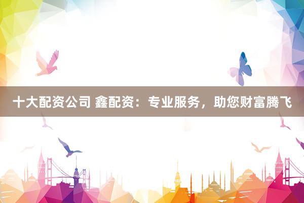 十大配资公司 鑫配资:专业服务,助您财富腾飞