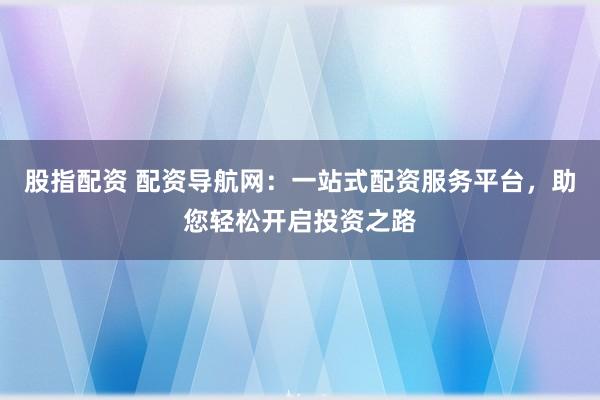 股指配资 配资导航网:一站式配资服务平台,助您轻松开启投资之路