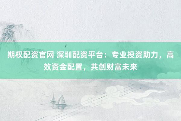 期权配资官网 深圳配资平台:专业投资助力,高效资金配置,共创财富未来