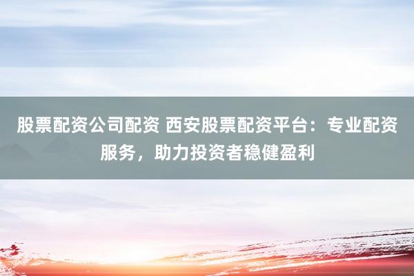 股票配资公司配资 西安股票配资平台:专业配资服务,助力投资者稳健盈利