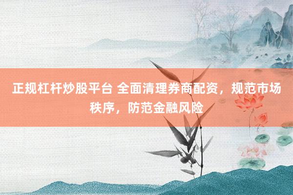 正规杠杆炒股平台 全面清理券商配资，规范市场秩序，防范金融风险