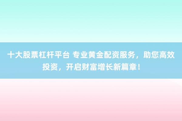 十大股票杠杆平台 专业黄金配资服务，助您高效投资，开启财富增长新篇章！