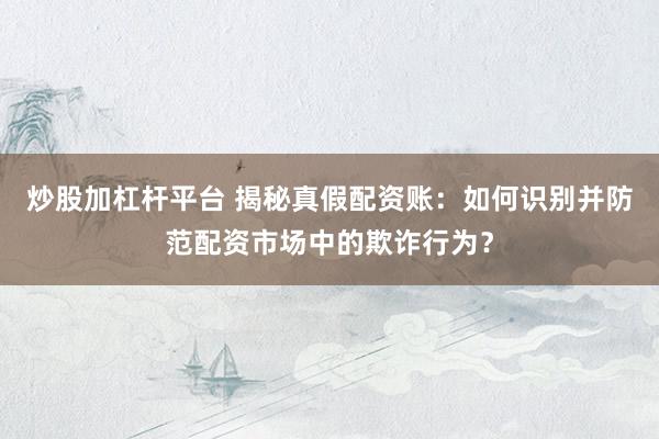 炒股加杠杆平台 揭秘真假配资账：如何识别并防范配资市场中的欺诈行为？