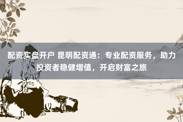 配资实盘开户 昆明配资通：专业配资服务，助力投资者稳健增值，开启财富之旅