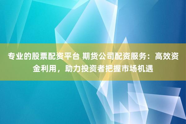 专业的股票配资平台 期货公司配资服务:高效资金利用,助力投资者把握市场机遇
