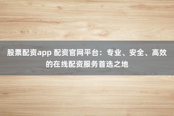 股票配资app 配资官网平台：专业、安全、高效的在线配资服务首选之地