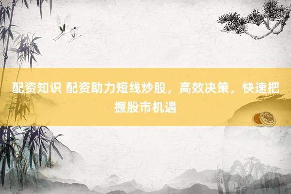 配资知识 配资助力短线炒股，高效决策，快速把握股市机遇