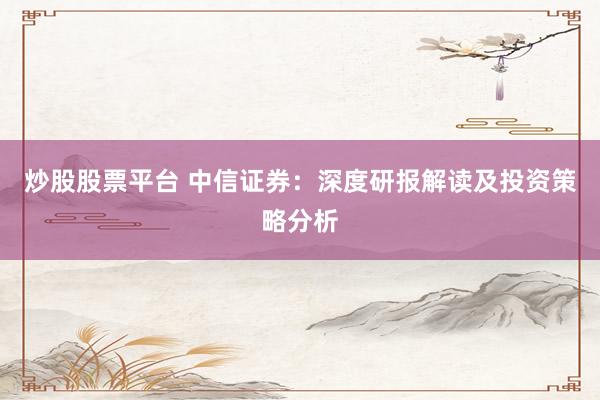 炒股股票平台 中信证券：深度研报解读及投资策略分析