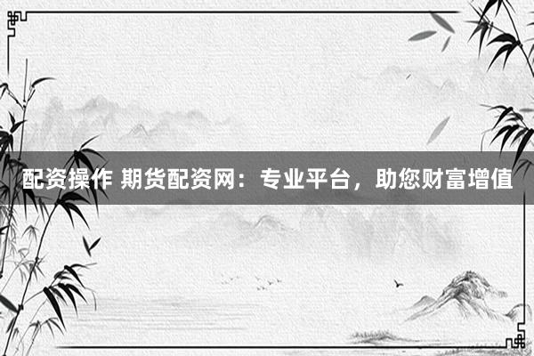 配资操作 期货配资网:专业平台,助您财富增值