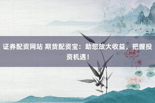 证券配资网站 期货配资宝：助您放大收益，把握投资机遇！