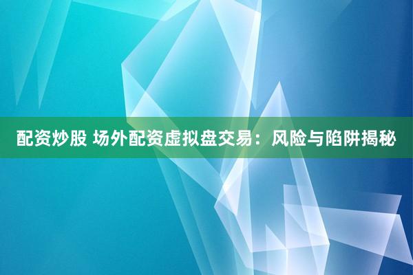 配资炒股 场外配资虚拟盘交易：风险与陷阱揭秘