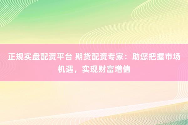 正规实盘配资平台 期货配资专家：助您把握市场机遇，实现财富增值