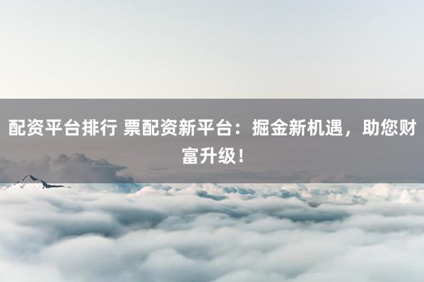 配资平台排行 票配资新平台：掘金新机遇，助您财富升级！