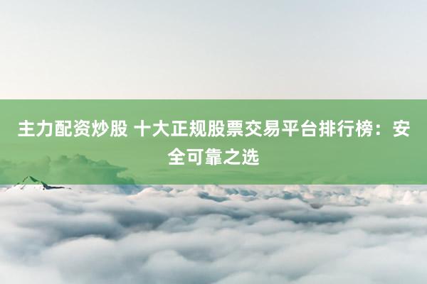 主力配资炒股 十大正规股票交易平台排行榜：安全可靠之选