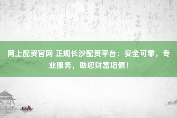 网上配资官网 正规长沙配资平台:安全可靠,专业服务,助您财富增值!