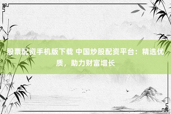 股票配资手机版下载 中国炒股配资平台：精选优质，助力财富增长