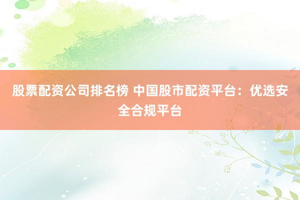 股票配资公司排名榜 中国股市配资平台:优选安全合规平台