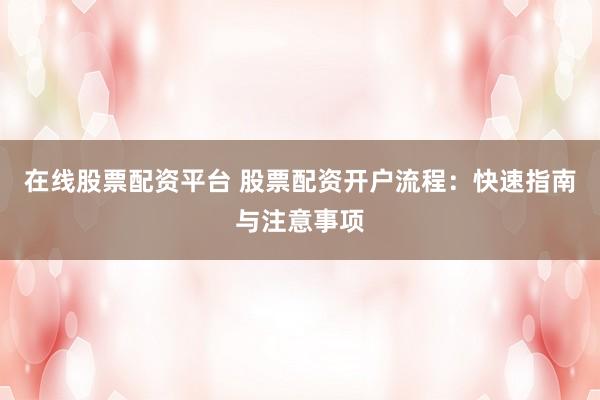 在线股票配资平台 股票配资开户流程：快速指南与注意事项