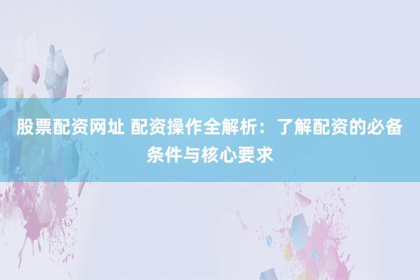 股票配资网址 配资操作全解析：了解配资的必备条件与核心要求