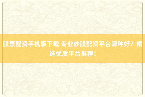 股票配资手机版下载 专业炒股配资平台哪种好?精选优质平台推荐!