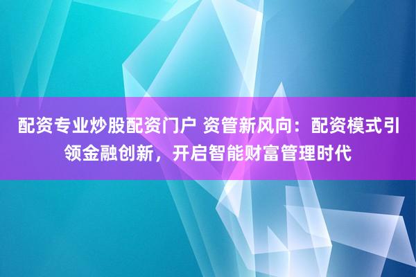 配资专业炒股配资门户 资管新风向：配资模式引领金融创新，开启智能财富管理时代