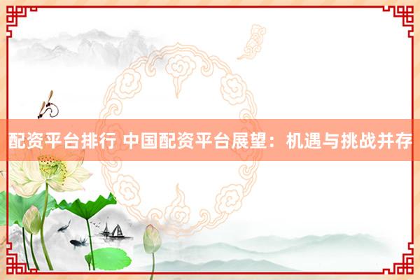 配资平台排行 中国配资平台展望：机遇与挑战并存
