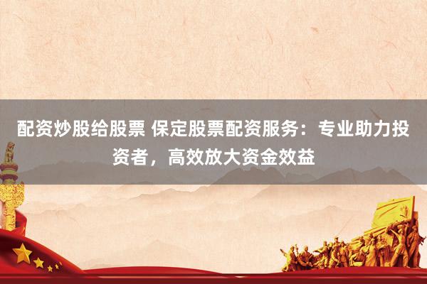 配资炒股给股票 保定股票配资服务：专业助力投资者，高效放大资金效益