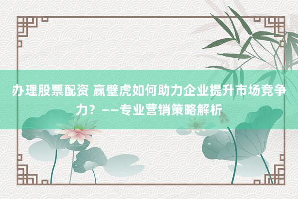 办理股票配资 赢壁虎如何助力企业提升市场竞争力？——专业营销策略解析