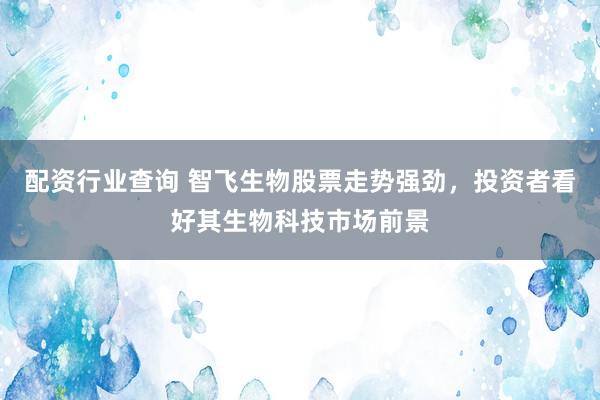 配资行业查询 智飞生物股票走势强劲，投资者看好其生物科技市场前景