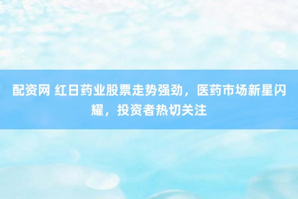 配资网 红日药业股票走势强劲，医药市场新星闪耀，投资者热切关注
