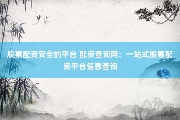 股票配资安全的平台 配资查询网：一站式股票配资平台信息查询