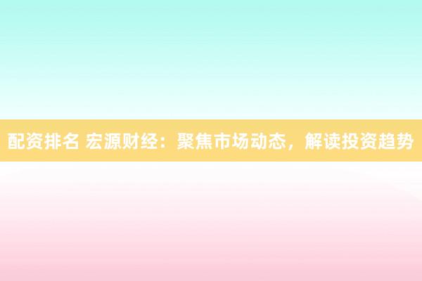 配资排名 宏源财经：聚焦市场动态，解读投资趋势