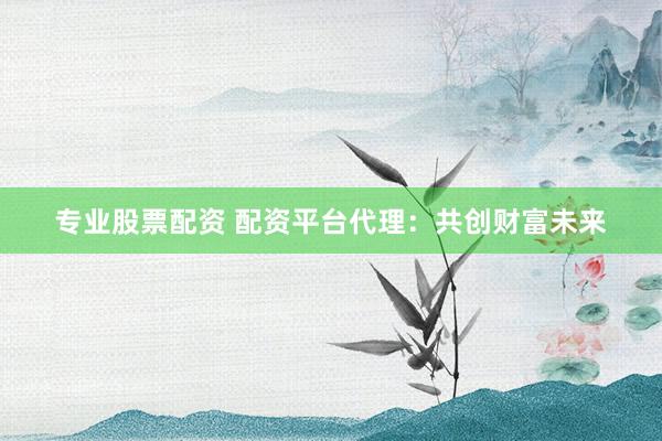 专业股票配资 配资平台代理：共创财富未来